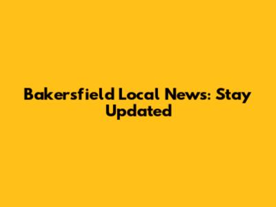 Bakersfield Local News: Stay Updated