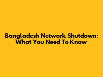 Bangladesh Network Shutdown: What You Need To Know