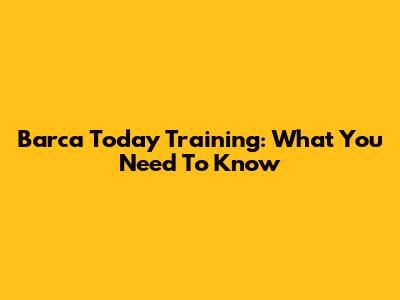 Barca Today Training: What You Need To Know