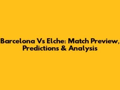 Barcelona Vs Elche: Match Preview, Predictions & Analysis