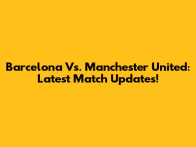 Barcelona Vs. Manchester United: Latest Match Updates!