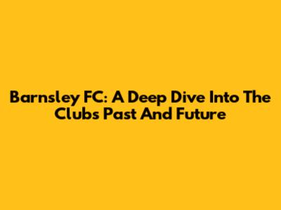 Barnsley FC: A Deep Dive Into The Club's Past And Future