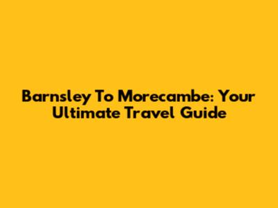 Barnsley To Morecambe: Your Ultimate Travel Guide