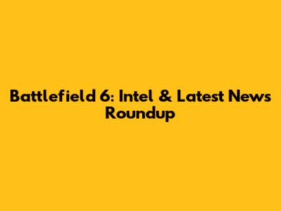 Battlefield 6: Intel & Latest News Roundup