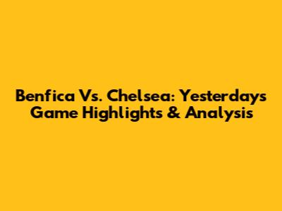 Benfica Vs. Chelsea: Yesterday's Game Highlights & Analysis