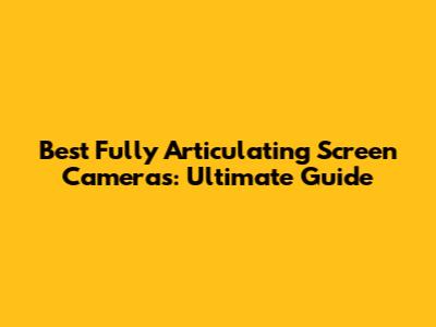 Best Fully Articulating Screen Cameras: Ultimate Guide