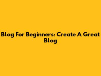 Blog For Beginners: Create A Great Blog