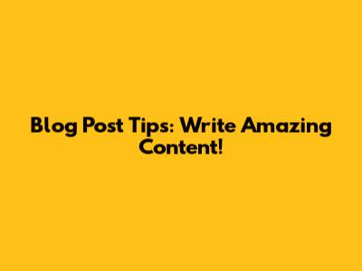 Blog Post Tips: Write Amazing Content!