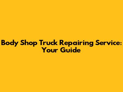 Body Shop Truck Repairing Service: Your Guide