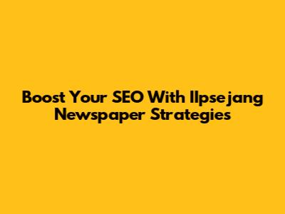 Boost Your SEO With IIpsejang Newspaper Strategies