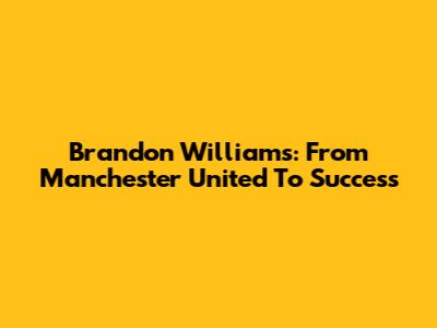 Brandon Williams: From Manchester United To Success
