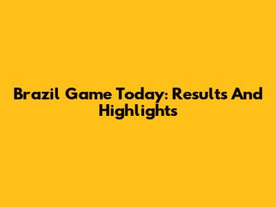 Brazil Game Today: Results And Highlights