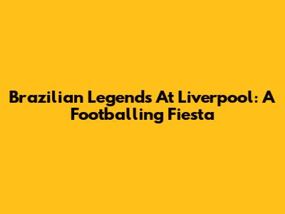 Brazilian Legends At Liverpool: A Footballing Fiesta