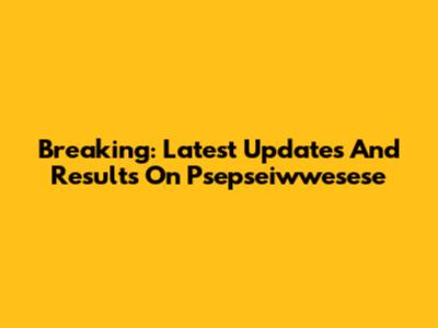 Breaking: Latest Updates And Results On Psepseiwwesese