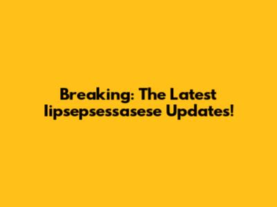 Breaking: The Latest Iipsepsessasese Updates!
