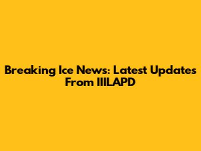 Breaking Ice News: Latest Updates From IIILAPD