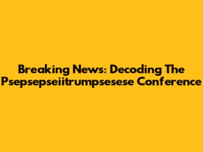 Breaking News: Decoding The Psepsepseiitrumpsesese Conference