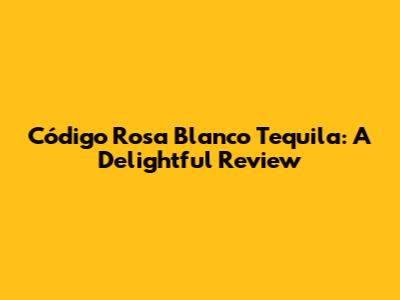 Código Rosa Blanco Tequila: A Delightful Review