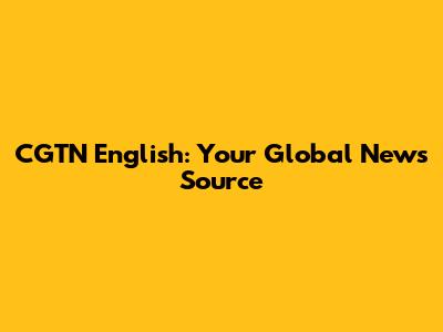 CGTN English: Your Global News Source
