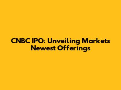 CNBC IPO: Unveiling Market's Newest Offerings