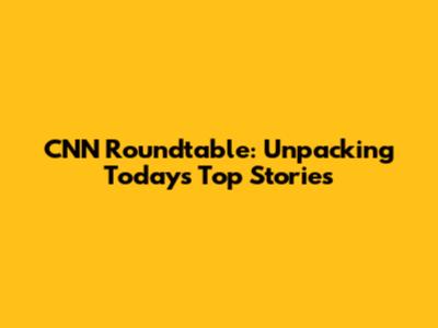 CNN Roundtable: Unpacking Today's Top Stories