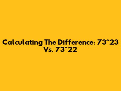 Calculating The Difference: 73^23 Vs. 73^22