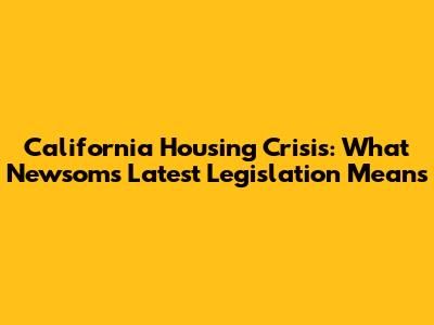California Housing Crisis: What Newsom's Latest Legislation Means