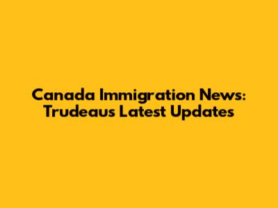 Canada Immigration News: Trudeau's Latest Updates