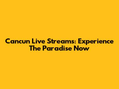 Cancun Live Streams: Experience The Paradise Now