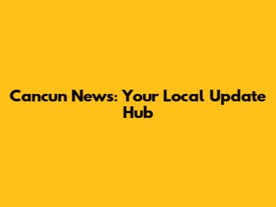 Cancun News: Your Local Update Hub