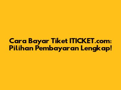 Cara Bayar Tiket ITICKET.com: Pilihan Pembayaran Lengkap!