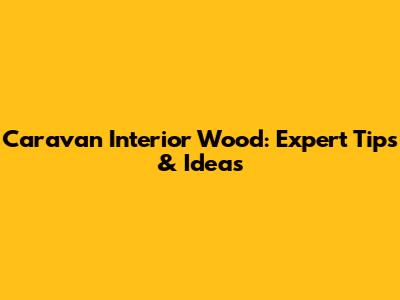 Caravan Interior Wood: Expert Tips & Ideas