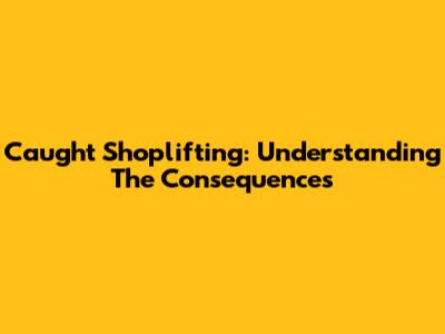 Caught Shoplifting: Understanding The Consequences
