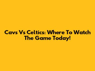 Cavs Vs Celtics: Where To Watch The Game Today!