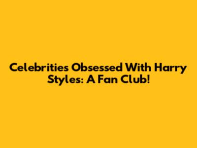 Celebrities Obsessed With Harry Styles: A Fan Club!