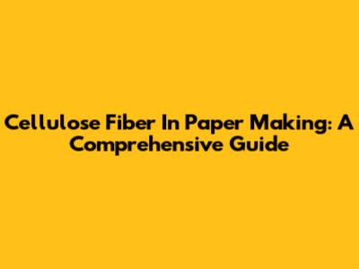 Cellulose Fiber In Paper Making: A Comprehensive Guide