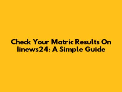 Check Your Matric Results On Iinews24: A Simple Guide