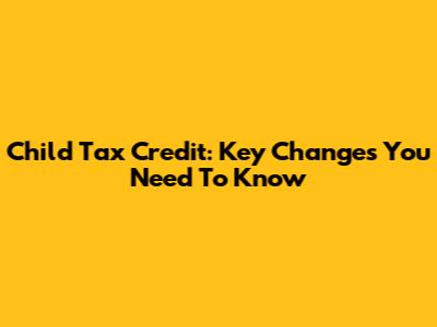 Child Tax Credit: Key Changes You Need To Know