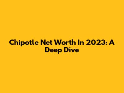 Chipotle Net Worth In 2023: A Deep Dive