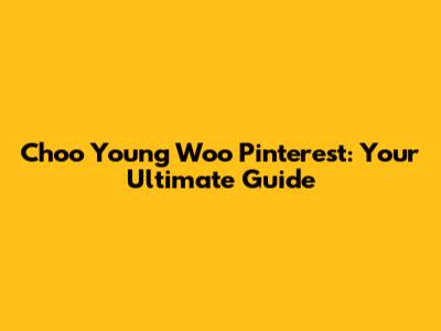 Choo Young Woo Pinterest: Your Ultimate Guide