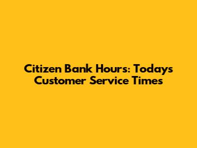 Citizen Bank Hours: Today's Customer Service Times