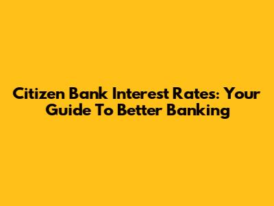 Citizen Bank Interest Rates: Your Guide To Better Banking
