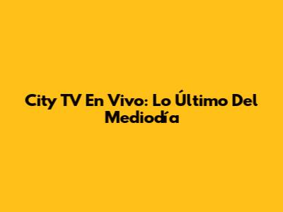 City TV En Vivo: Lo Último Del Mediodía