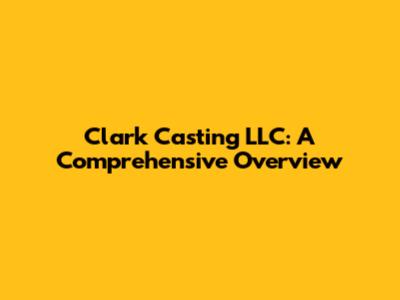 Clark Casting LLC: A Comprehensive Overview