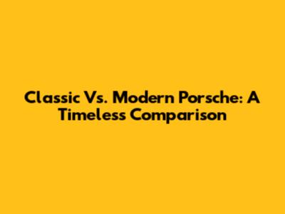 Classic Vs. Modern Porsche: A Timeless Comparison