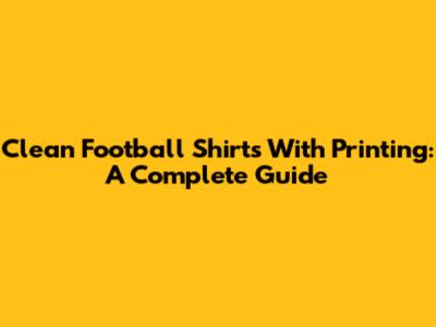 Clean Football Shirts With Printing: A Complete Guide