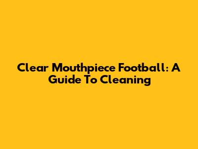 Clear Mouthpiece Football: A Guide To Cleaning