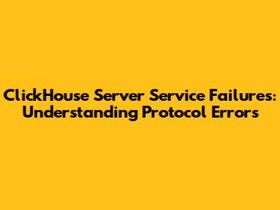 ClickHouse Server Service Failures: Understanding Protocol Errors