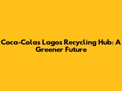 Coca-Cola's Lagos Recycling Hub: A Greener Future
