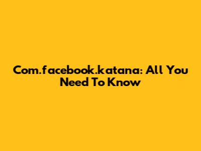 Com.facebook.katana: All You Need To Know